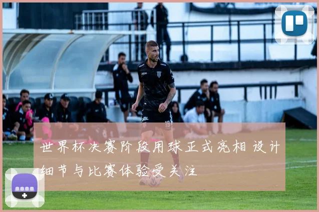 世界杯决赛阶段用球正式亮相 设计细节与比赛体验受关注