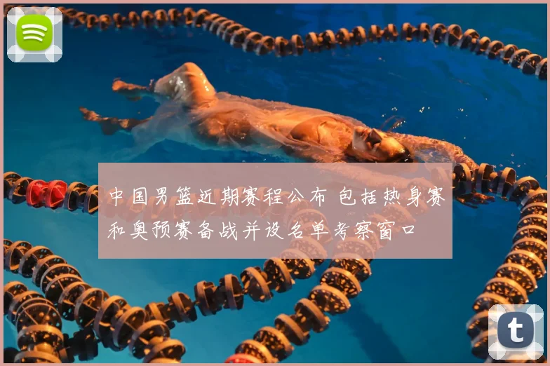中国男篮近期赛程公布 包括热身赛和奥预赛备战并设名单考察窗口