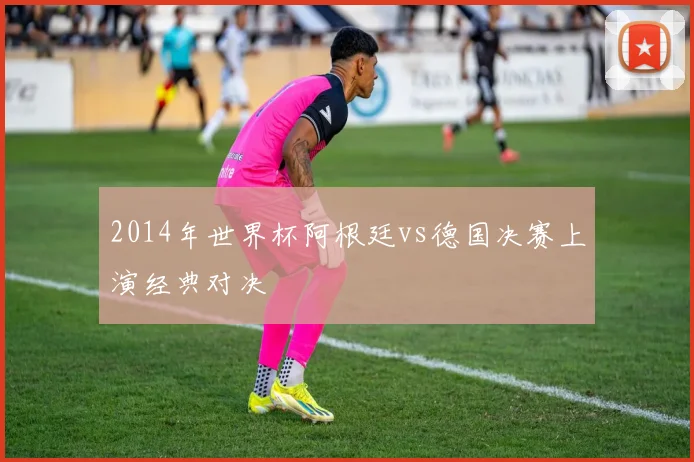 2014年世界杯阿根廷vs德国决赛上演经典对决