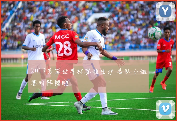 2019男篮世界杯赛程出炉 各队小组赛对阵揭晓