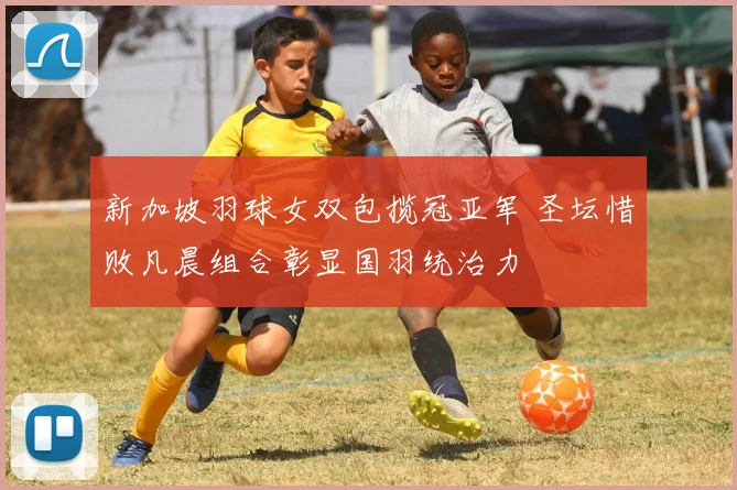 新加坡羽球女双包揽冠亚军 圣坛惜败凡晨组合彰显国羽统治力