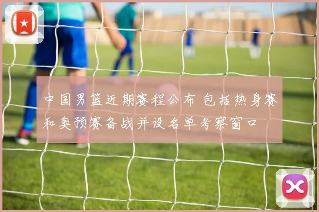 中国男篮近期赛程公布 包括热身赛和奥预赛备战并设名单考察窗口