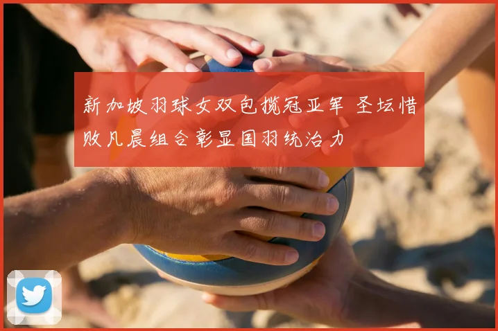新加坡羽球女双包揽冠亚军 圣坛惜败凡晨组合彰显国羽统治力