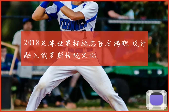 2018足球世界杯标志官方揭晓 设计融入俄罗斯传统文化