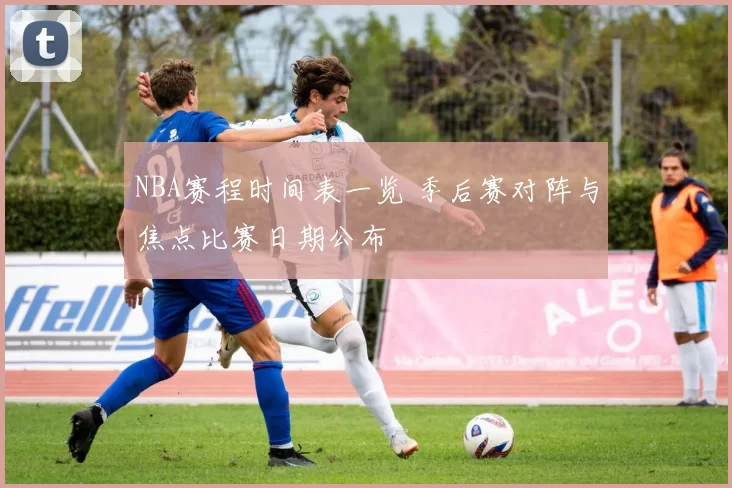 NBA赛程时间表一览 季后赛对阵与焦点比赛日期公布