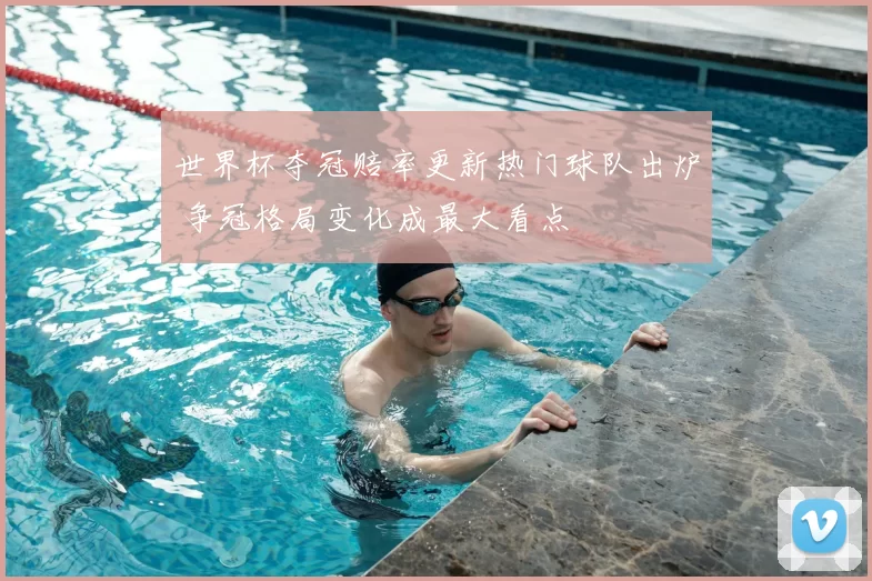 世界杯夺冠赔率更新热门球队出炉 争冠格局变化成最大看点