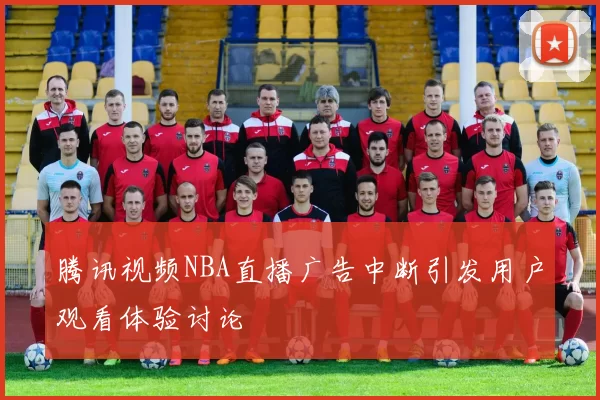 腾讯视频NBA直播广告中断引发用户观看体验讨论