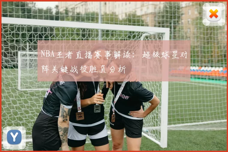 NBA王者直播赛事解读：超级球星对阵关键战役胜负分析