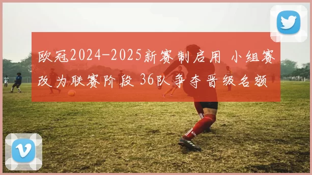 欧冠2024-2025新赛制启用 小组赛改为联赛阶段 36队争夺晋级名额