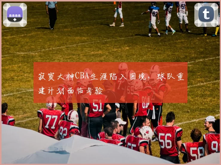 寂寞大神CBA生涯陷入困境，球队重建计划面临考验