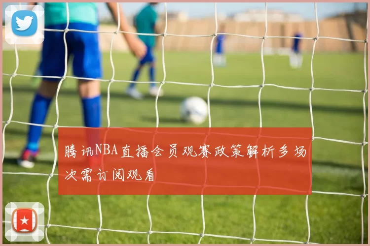 腾讯NBA直播会员观赛政策解析多场次需订阅观看