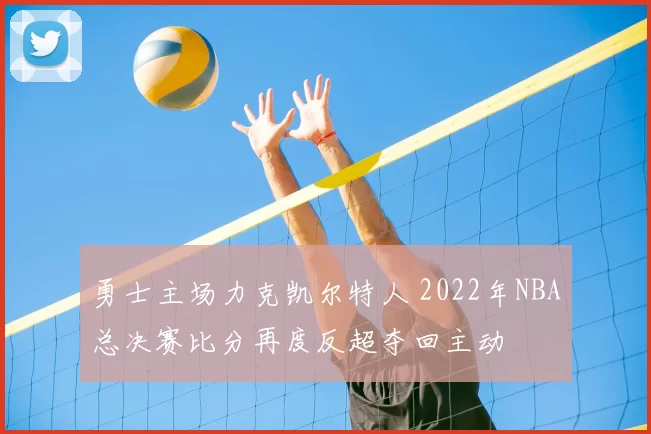 勇士主场力克凯尔特人 2022年NBA总决赛比分再度反超夺回主动