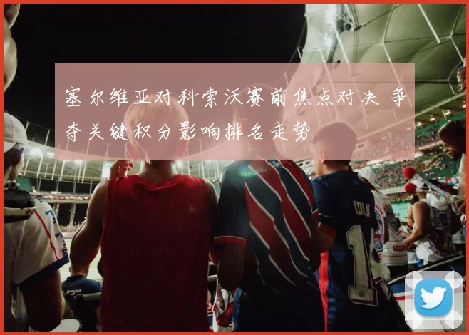 塞尔维亚对科索沃赛前焦点对决 争夺关键积分影响排名走势