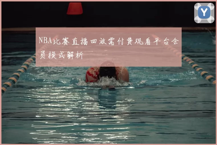 NBA比赛直播回放需付费观看平台会员模式解析