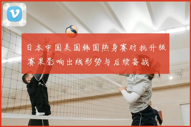 日本中国美国韩国热身赛对抗升级 赛果影响出线形势与后续备战