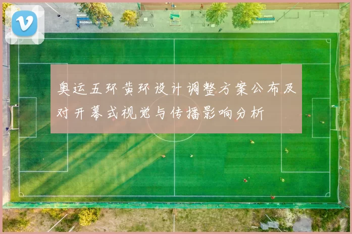 奥运五环黄环设计调整方案公布及对开幕式视觉与传播影响分析