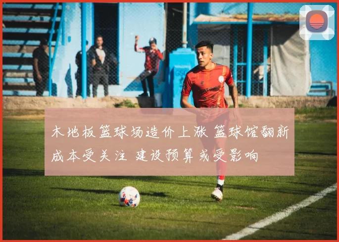 木地板篮球场造价上涨 篮球馆翻新成本受关注 建设预算或受影响