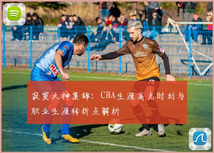 寂寞大神集锦：CBA生涯高光时刻与职业生涯转折点解析