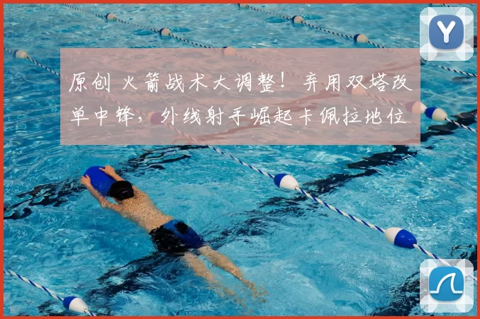 原创 火箭战术大调整！弃用双塔改单中锋，外线射手崛起卡佩拉地位受冲击