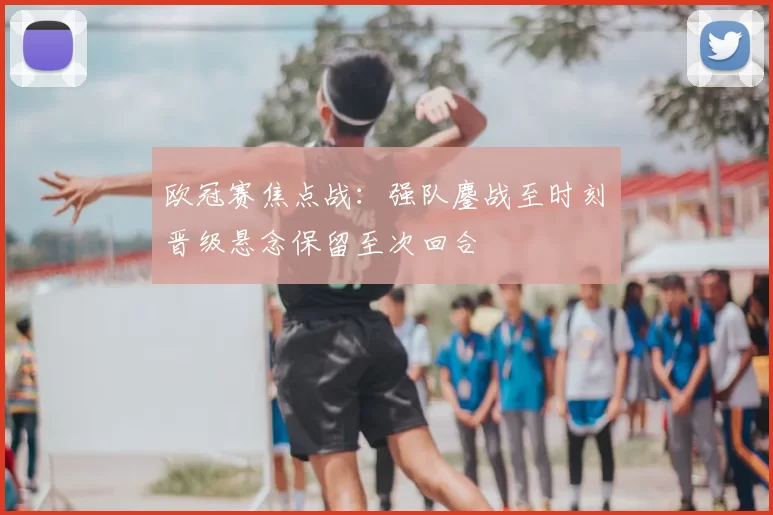 欧冠赛焦点战：强队鏖战至时刻　晋级悬念保留至次回合