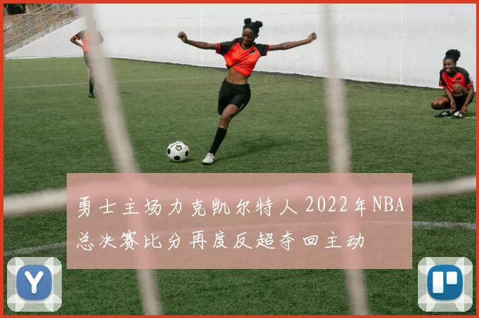 勇士主场力克凯尔特人 2022年NBA总决赛比分再度反超夺回主动