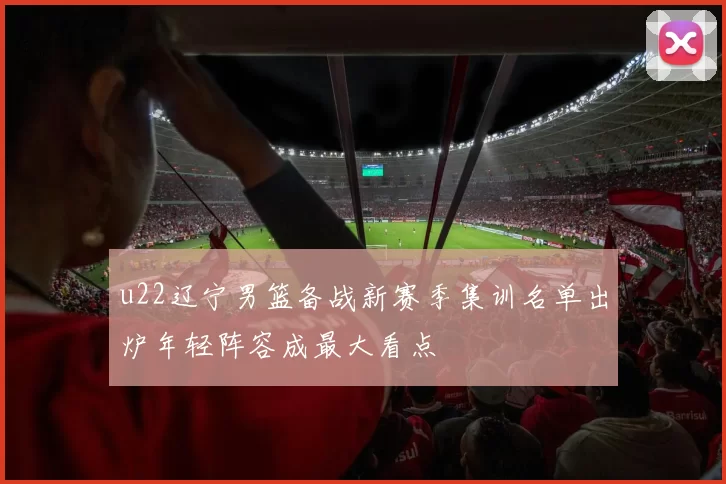 u22辽宁男篮备战新赛季集训名单出炉年轻阵容成最大看点