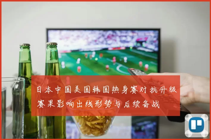 日本中国美国韩国热身赛对抗升级 赛果影响出线形势与后续备战