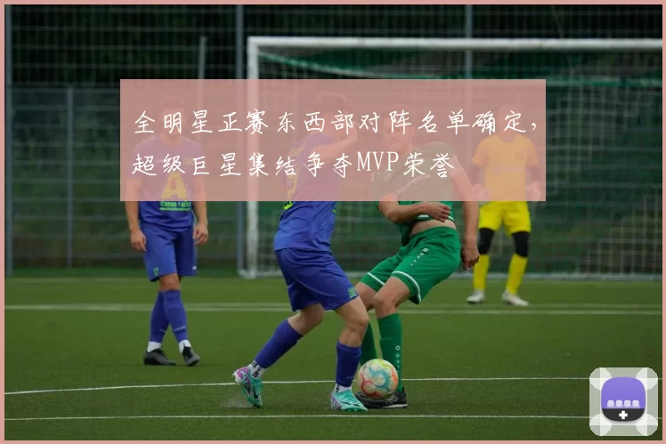 全明星正赛东西部对阵名单确定，超级巨星集结争夺MVP荣誉