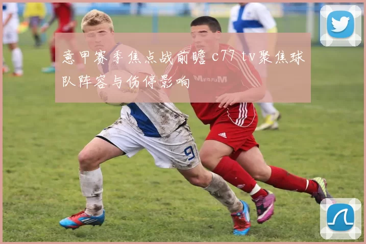 意甲赛季焦点战前瞻 c77 tv聚焦球队阵容与伤停影响
