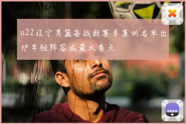 u22辽宁男篮备战新赛季集训名单出炉年轻阵容成最大看点