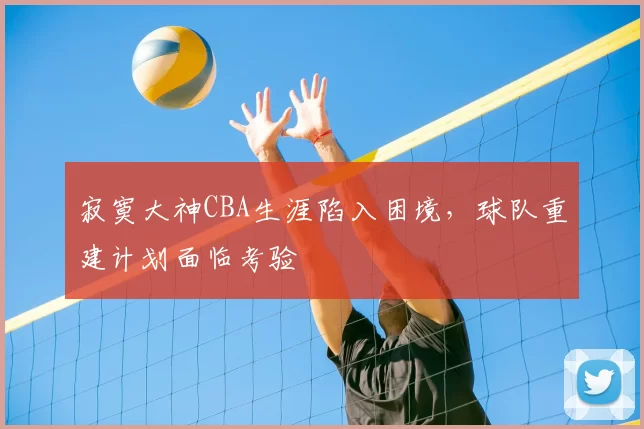 寂寞大神CBA生涯陷入困境，球队重建计划面临考验