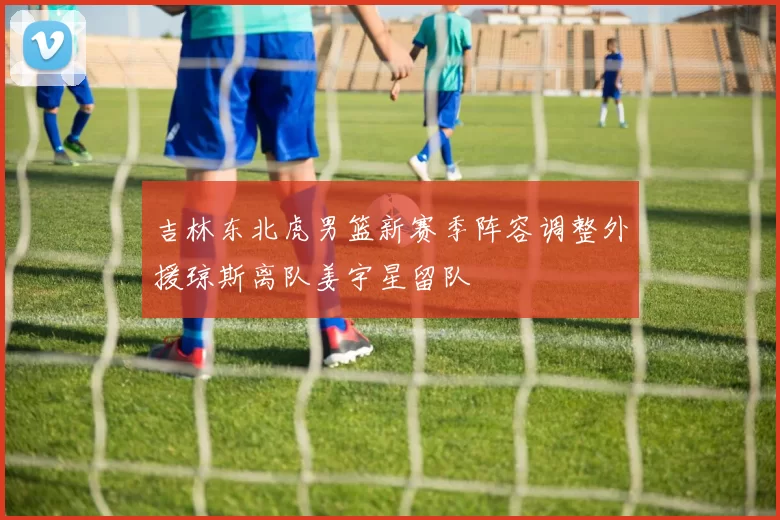 吉林东北虎男篮新赛季阵容调整外援琼斯离队姜宇星留队